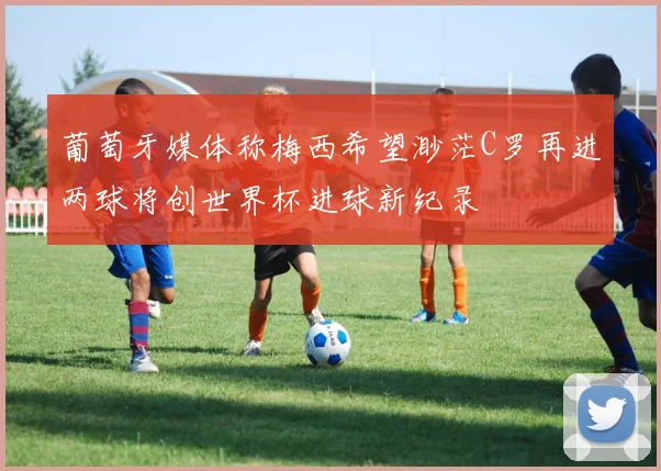 葡萄牙媒体称梅西希望渺茫C罗再进两球将创世界杯进球新纪录