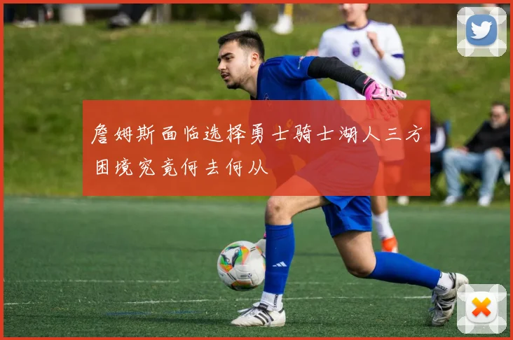 詹姆斯面临选择勇士骑士湖人三方困境究竟何去何从