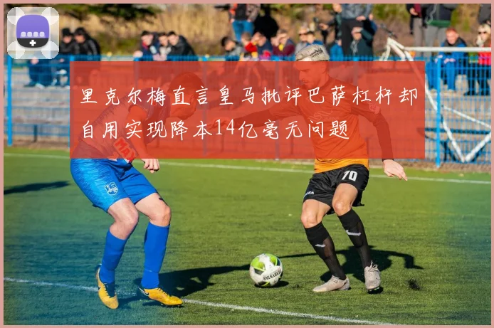里克尔梅直言皇马批评巴萨杠杆却自用实现降本14亿毫无问题
