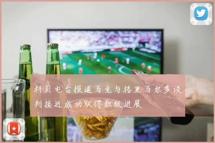 科贝电台报道马竞与格里马尔多谈判接近成功取得积极进展