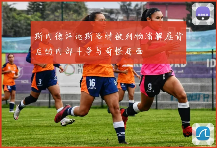 斯内德评论斯洛特被利物浦解雇背后的内部斗争与奇怪局面