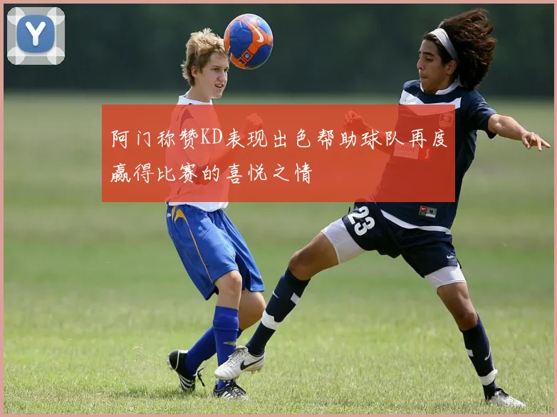 阿门称赞KD表现出色帮助球队再度赢得比赛的喜悦之情