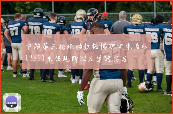中超第三轮跑动数据揭晓埃朱马以12811米领跑斯坦丘紧随其后