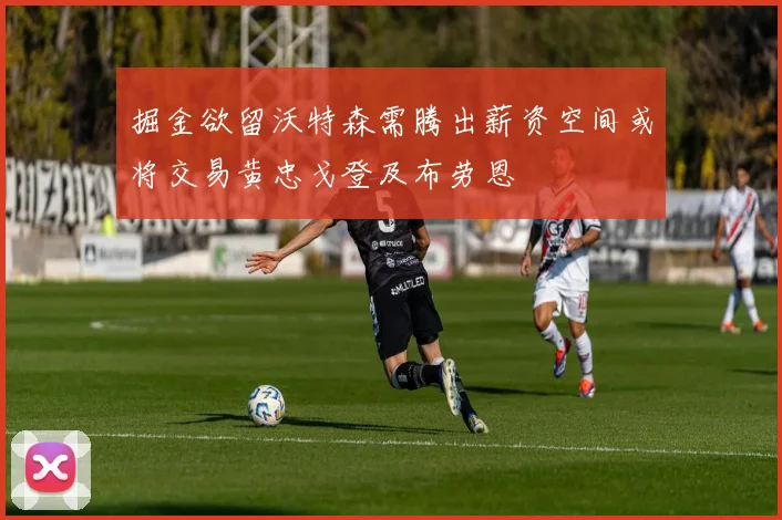 掘金欲留沃特森需腾出薪资空间或将交易黄忠戈登及布劳恩