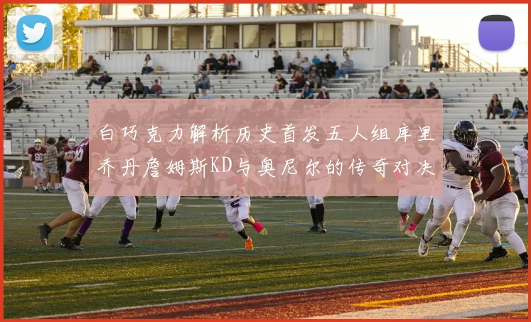 白巧克力解析历史首发五人组库里乔丹詹姆斯KD与奥尼尔的传奇对决与影响