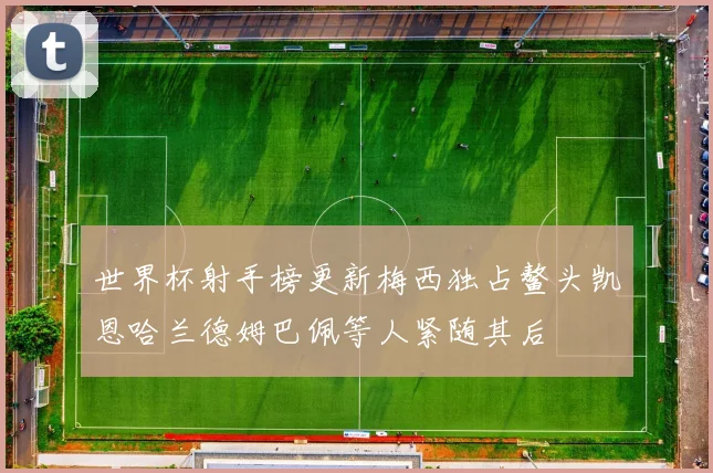 世界杯射手榜更新梅西独占鳌头凯恩哈兰德姆巴佩等人紧随其后