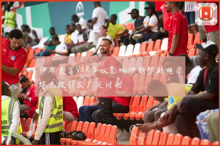 伊布直言VAR争议影响伊朗梦断绝杀球无效引发广泛讨论
