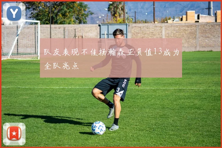 队友表现不佳杨瀚森正负值13成为全队亮点